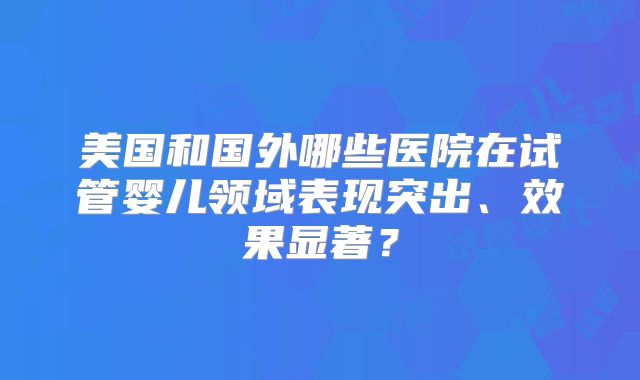 美国和国外哪些医院在试管婴儿领域表现突出、效果显著？