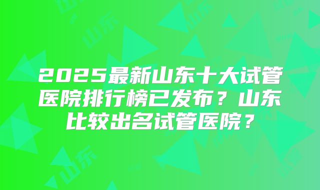 2025最新山东十大试管医院排行榜已发布?山东比较出名试管医院?