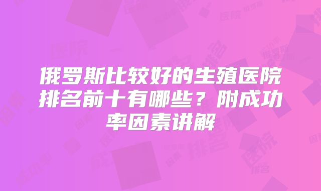 俄罗斯比较好的生殖医院排名前十有哪些？附成功率因素讲解