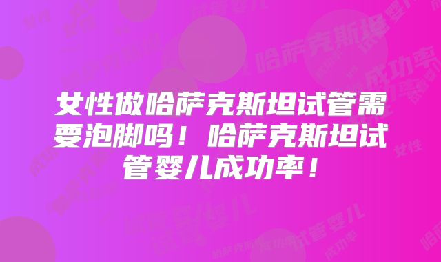 女性做哈萨克斯坦试管需要泡脚吗！哈萨克斯坦试管婴儿成功率！