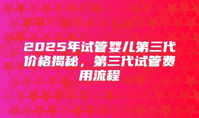 2025年试管婴儿第三代价格揭秘，第三代试管费用流程