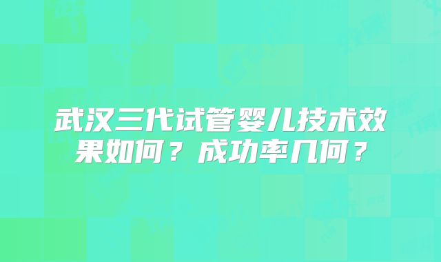 武汉三代试管婴儿技术效果如何？成功率几何？
