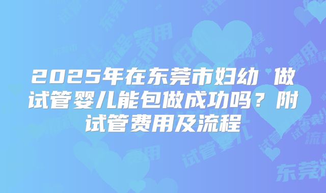 2025年在东莞市妇幼 做试管婴儿能包做成功吗？附试管费用及流程