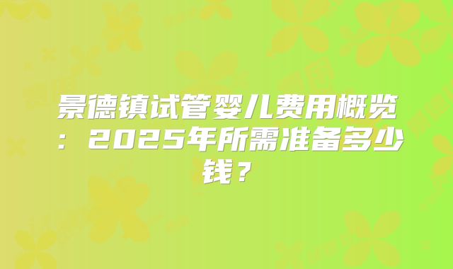 景德镇试管婴儿费用概览：2025年所需准备多少钱？