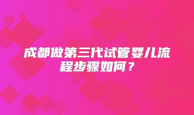 成都做第三代试管婴儿流程步骤如何？