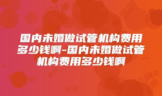 国内未婚做试管机构费用多少钱啊-国内未婚做试管机构费用多少钱啊