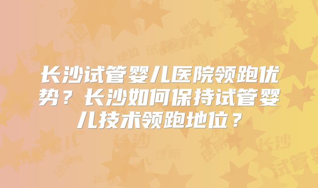 长沙试管婴儿医院领跑优势？长沙如何保持试管婴儿技术领跑地位？
