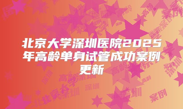 北京大学深圳医院2025年高龄单身试管成功案例更新