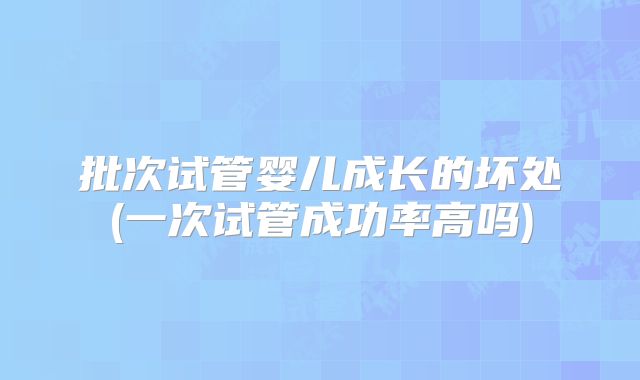 批次试管婴儿成长的坏处(一次试管成功率高吗)
