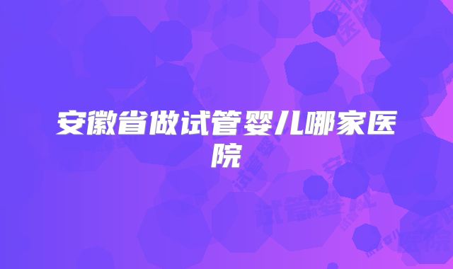 安徽省做试管婴儿哪家医院