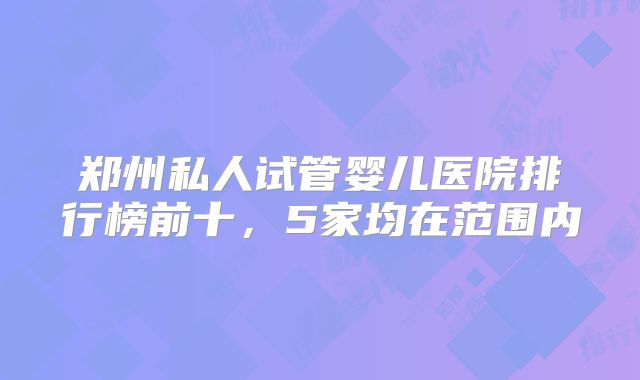郑州私人试管婴儿医院排行榜前十，5家均在范围内