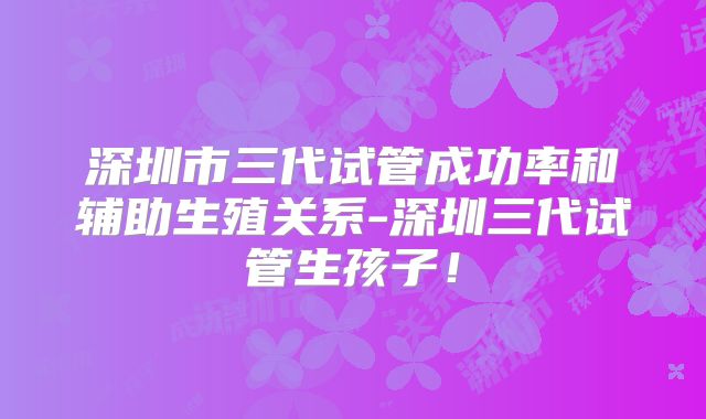 深圳市三代试管成功率和辅助生殖关系-深圳三代试管生孩子！