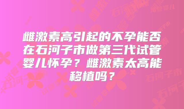 雌激素高引起的不孕能否在石河子市做第三代试管婴儿怀孕？雌激素太高能移植吗？