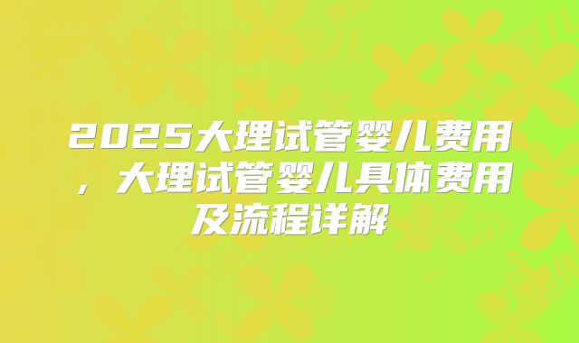 2025大理试管婴儿费用，大理试管婴儿具体费用及流程详解