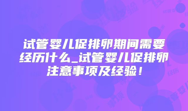 试管婴儿促排卵期间需要经历什么_试管婴儿促排卵注意事项及经验！