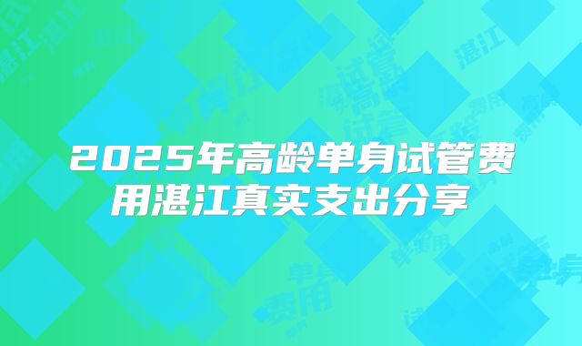 2025年高龄单身试管费用湛江真实支出分享