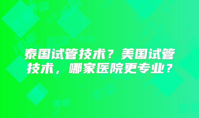 泰国试管技术?美国试管技术,哪家医院更专业?