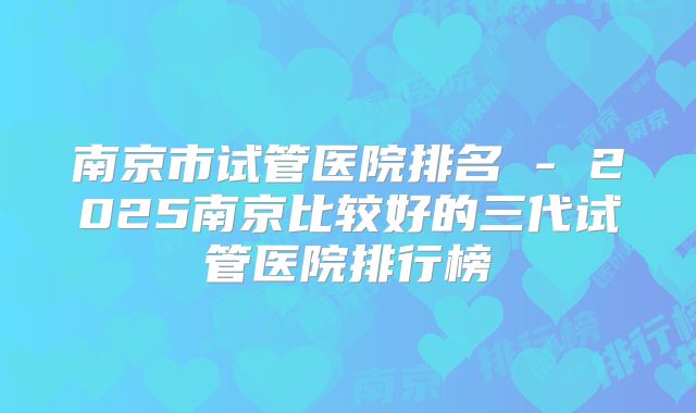 南京市试管医院排名 - 2025南京比较好的三代试管医院排行榜