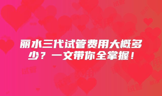 丽水三代试管费用大概多少？一文带你全掌握！