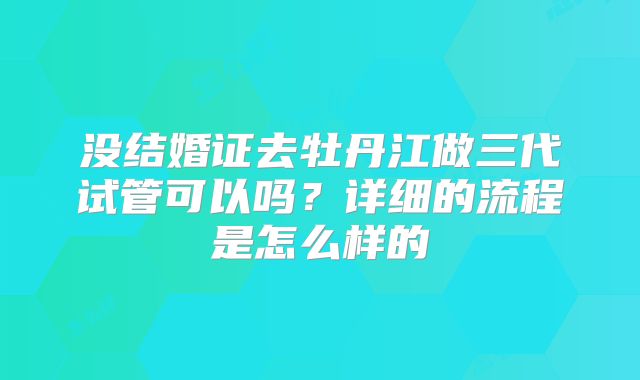 没结婚证去牡丹江做三代试管可以吗？详细的流程是怎么样的