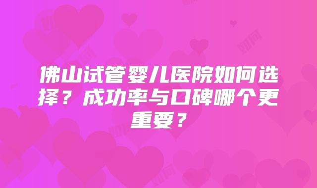 佛山试管婴儿医院如何选择？成功率与口碑哪个更重要？