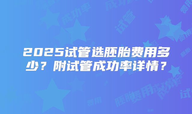 2025试管选胚胎费用多少？附试管成功率详情？