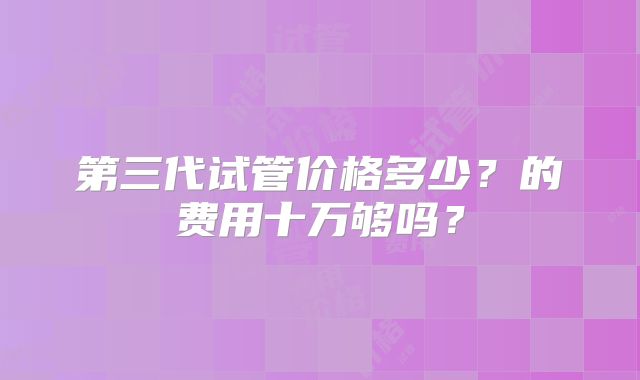 第三代试管价格多少？的费用十万够吗？