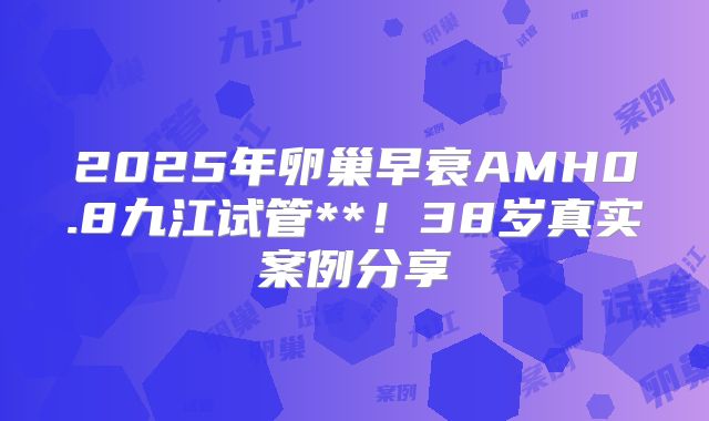 2025年卵巢早衰AMH0.8九江试管**！38岁真实案例分享