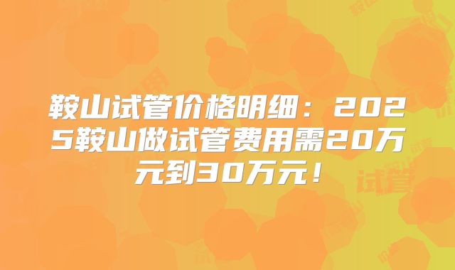 鞍山试管价格明细：2025鞍山做试管费用需20万元到30万元！