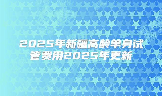 2025年新疆高龄单身试管费用2025年更新