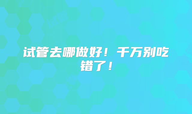 试管去哪做好!千万别吃错了!