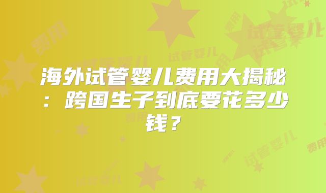 海外试管婴儿费用大揭秘：跨国生子到底要花多少钱？