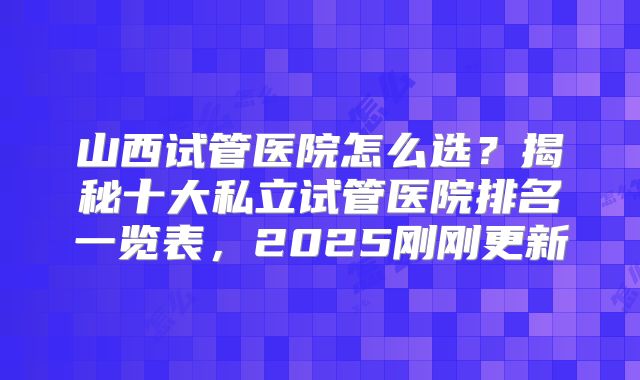 山西试管医院怎么选？揭秘十大私立试管医院排名一览表，2025刚刚更新