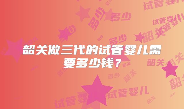 韶关做三代的试管婴儿需要多少钱？