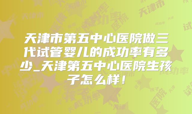 天津市第五中心医院做三代试管婴儿的成功率有多少_天津第五中心医院生孩子怎么样!