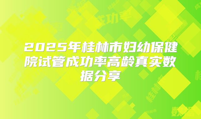 2025年桂林市妇幼保健院试管成功率高龄真实数据分享