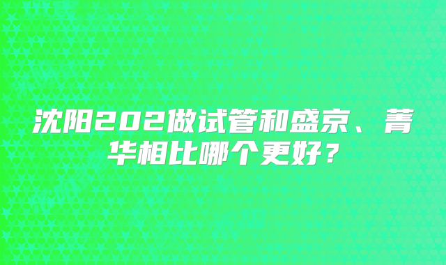 沈阳202做试管和盛京、菁华相比哪个更好？