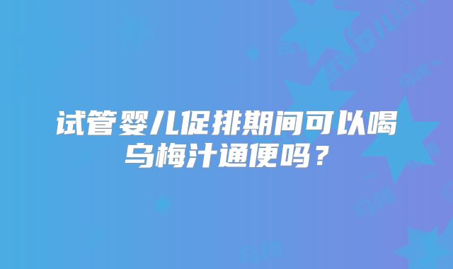 试管婴儿促排期间可以喝乌梅汁通便吗？