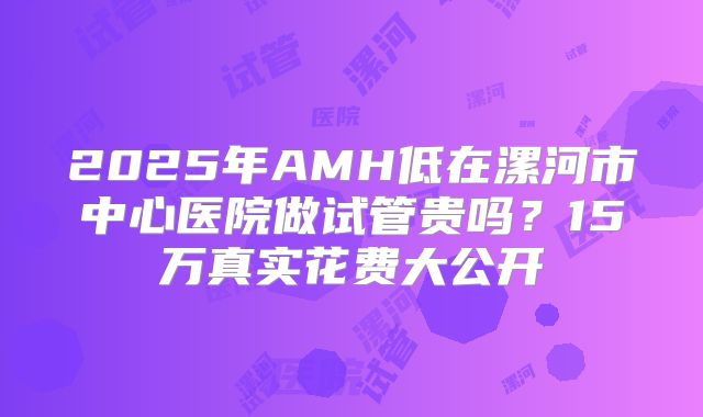 2025年AMH低在漯河市中心医院做试管贵吗？15万真实花费大公开