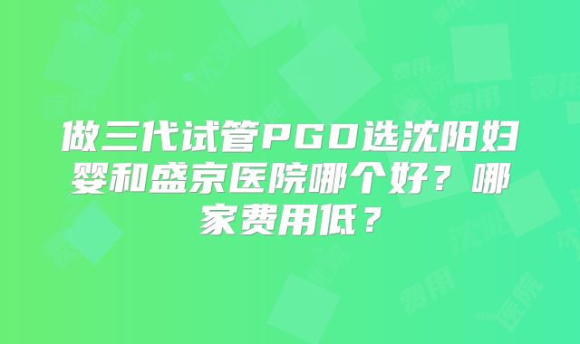 做三代试管PGD选沈阳妇婴和盛京医院哪个好？哪家费用低？