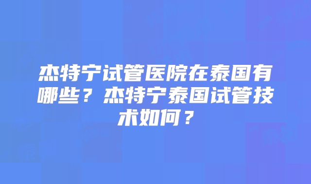杰特宁试管医院在泰国有哪些？杰特宁泰国试管技术如何？