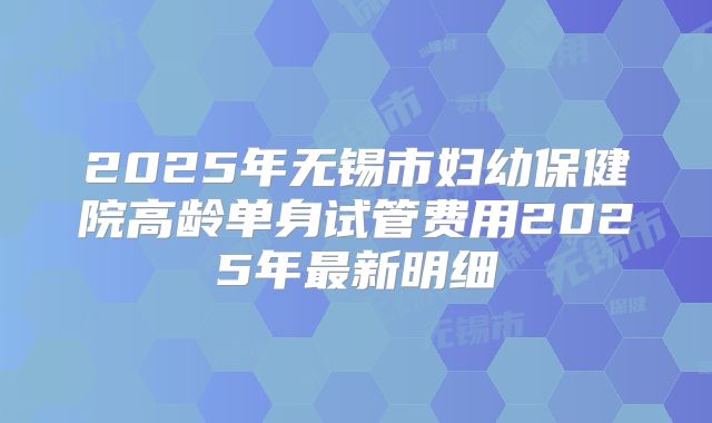 2025年无锡市妇幼保健院高龄单身试管费用2025年最新明细