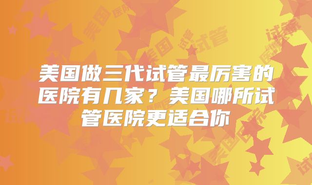 美国做三代试管最厉害的医院有几家?美国哪所试管医院更适合你