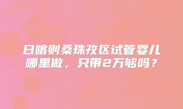日喀则桑珠孜区试管婴儿哪里做，只带2万够吗？