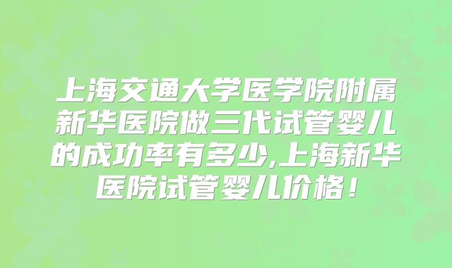 上海交通大学医学院附属新华医院做三代试管婴儿的成功率有多少,上海新华医院试管婴儿价格!