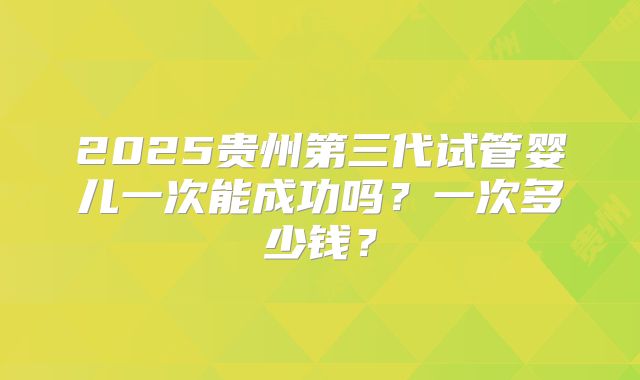 2025贵州第三代试管婴儿一次能成功吗？一次多少钱？