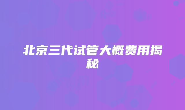 北京三代试管大概费用揭秘