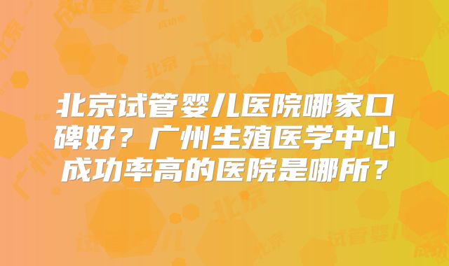北京试管婴儿医院哪家口碑好？广州生殖医学中心成功率高的医院是哪所？