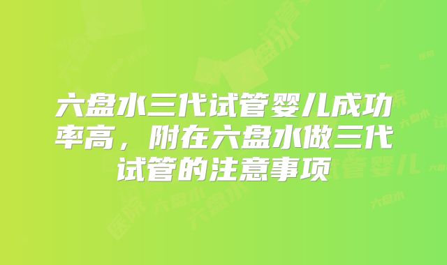 六盘水三代试管婴儿成功率高,附在六盘水做三代试管的注意事项