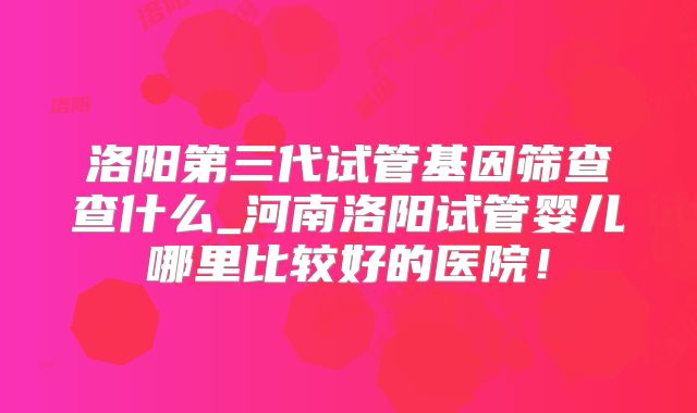 洛阳第三代试管基因筛查查什么_河南洛阳试管婴儿哪里比较好的医院！